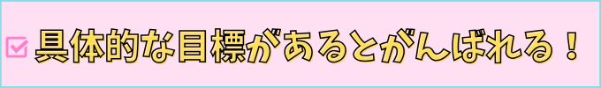具体的な目標があると頑張れる！
