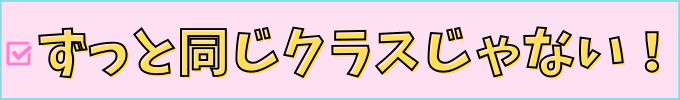 ずっと同じクラスじゃないから、緊張感・モチベーションが続く。