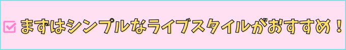 まずはシンプルなライブスタイルがおすすめ